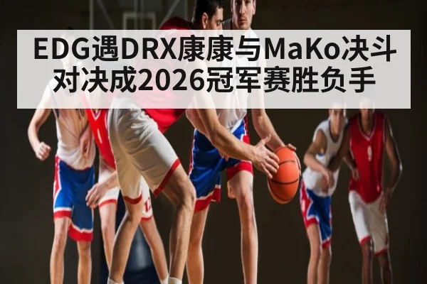 EDG遇DRX康康与MaKo决斗对决成2026冠军赛胜负手